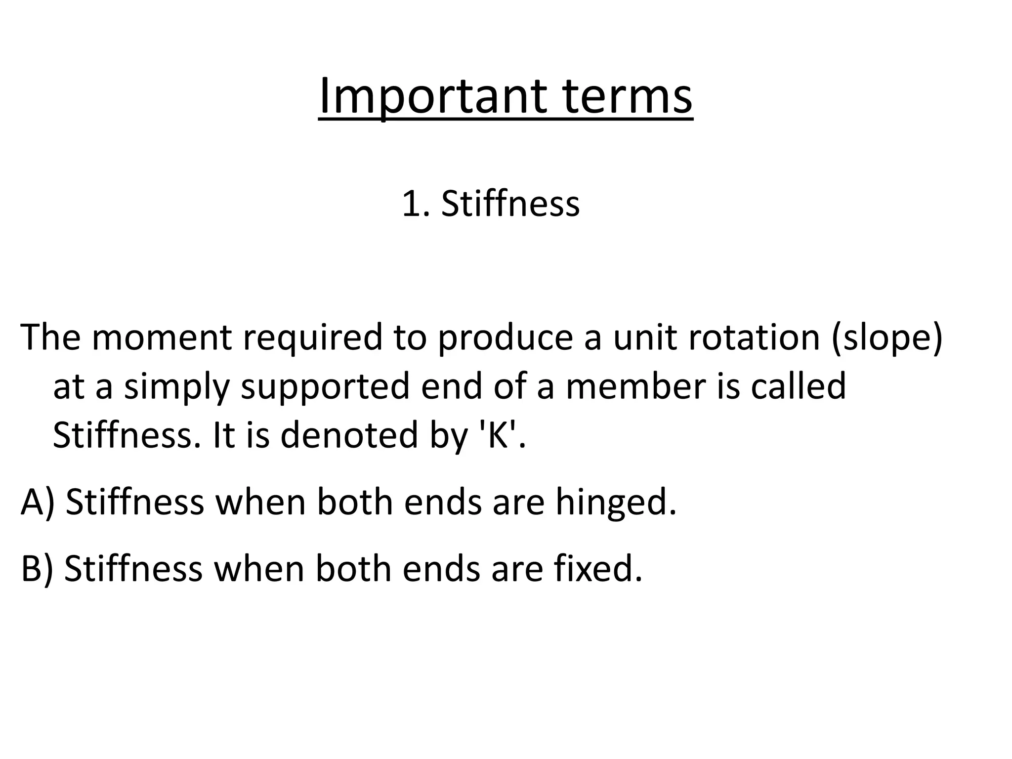 Important terms
1. Stiffness
The moment required to produce a unit rotation (slope)
at a simply supported end of a member is called
Stiffness. It is denoted by 'K'.
A) Stiffness when both ends are hinged.
B) Stiffness when both ends are fixed.
 