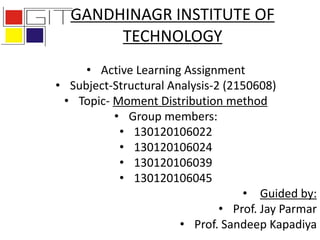 GANDHINAGR INSTITUTE OF
TECHNOLOGY
• Active Learning Assignment
• Subject-Structural Analysis-2 (2150608)
• Topic- Moment Distribution method
• Group members:
• 130120106022
• 130120106024
• 130120106039
• 130120106045
• Guided by:
• Prof. Jay Parmar
• Prof. Sandeep Kapadiya
 