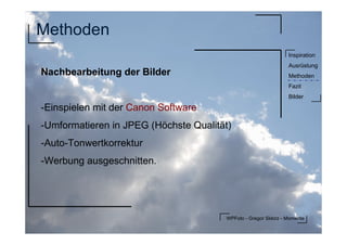 WPFoto - Gregor Sklorz - Momente
Inspiration
Ausrüstung
Methoden
Fazit
Bilder
Methoden
Nachbearbeitung der Bilder
-Einspielen mit der Canon Software
-Umformatieren in JPEG (Höchste Qualität)
-Auto-Tonwertkorrektur
-Werbung ausgeschnitten.
 