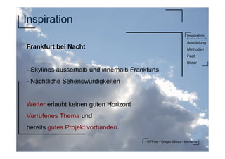 WPFoto - Gregor Sklorz - Momente
Inspiration
Ausrüstung
Methoden
Fazit
Bilder
Inspiration
Frankfurt bei Nacht
- Skylines ausserhalb und innerhalb Frankfurts
- Nächtliche Sehenswürdigkeiten
Wetter erlaubt keinen guten Horizont
Verrufenes Thema und
bereits gutes Projekt vorhanden.
 