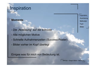 WPFoto - Gregor Sklorz - Momente
Inspiration
Ausrüstung
Methoden
Fazit
Bilder
Inspiration
Momente
- Die „Notlösung“ auf die schnelle
- Alle möglichen Motive
- Schnelle Aufnahmenzeiten (Success-Poster)
- Bilder vorher im Kopf überlegt
Einiges was für mich von Bedeutung ist.
 