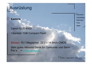 WPFoto - Gregor Sklorz - Momente
Inspiration
Ausrüstung
Methoden
Fazit
Bilder
Ausrüstung
Kamera
Canon EOS 400D
+Sandisk 1GB Compact Flash
Sensor: 10,1 Megapixel, 22.2 x 14.8mm CMOS
Sehr gutes Allround Gerät für Consumer und Semi-
Pro´s. -> www.canon.dewww.canon.de
 