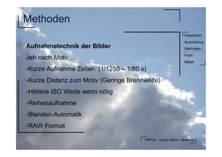 WPFoto - Gregor Sklorz - Momente
Inspiration
Ausrüstung
Methoden
Fazit
Bilder
Methoden
Aufnahmetechnik der Bilder
Jeh nach Motiv…
-Kurze Aufnahme Zeiten (1/1250 – 1/80 s)
-Kurze Distanz zum Motiv (Geringe Brennweite)
-Höhere ISO Werte wenn nötig
-Reihenaufnahme
-Blenden-Automatik
-RAW Format
 