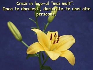 Crezi in logo-ul ‘’mai mult’’.  Daca te daruiesti, daruieste-te unei alte persoane. 
