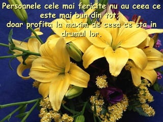 Persoanele cele mai fericite nu au ceea ce este mai bun din tot;  doar profita la maxim de ceea ce sta in drumul lor. 