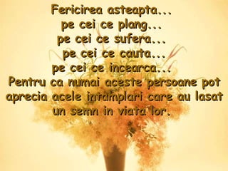 Fericirea asteapta...  pe cei ce plang...  pe cei ce sufera...  pe cei ce cauta... pe cei ce incearca...  Pentru ca numai aceste persoane pot aprecia acele intamplari care au lasat un semn in viata lor.  
