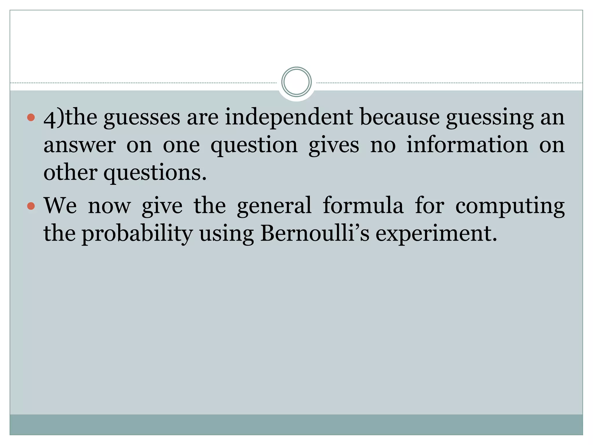 4)the guesses are independent because guessing an
answer on one question gives no information on
other questions.
 We now give the general formula for computing
the probability using Bernoulli’s experiment.
 