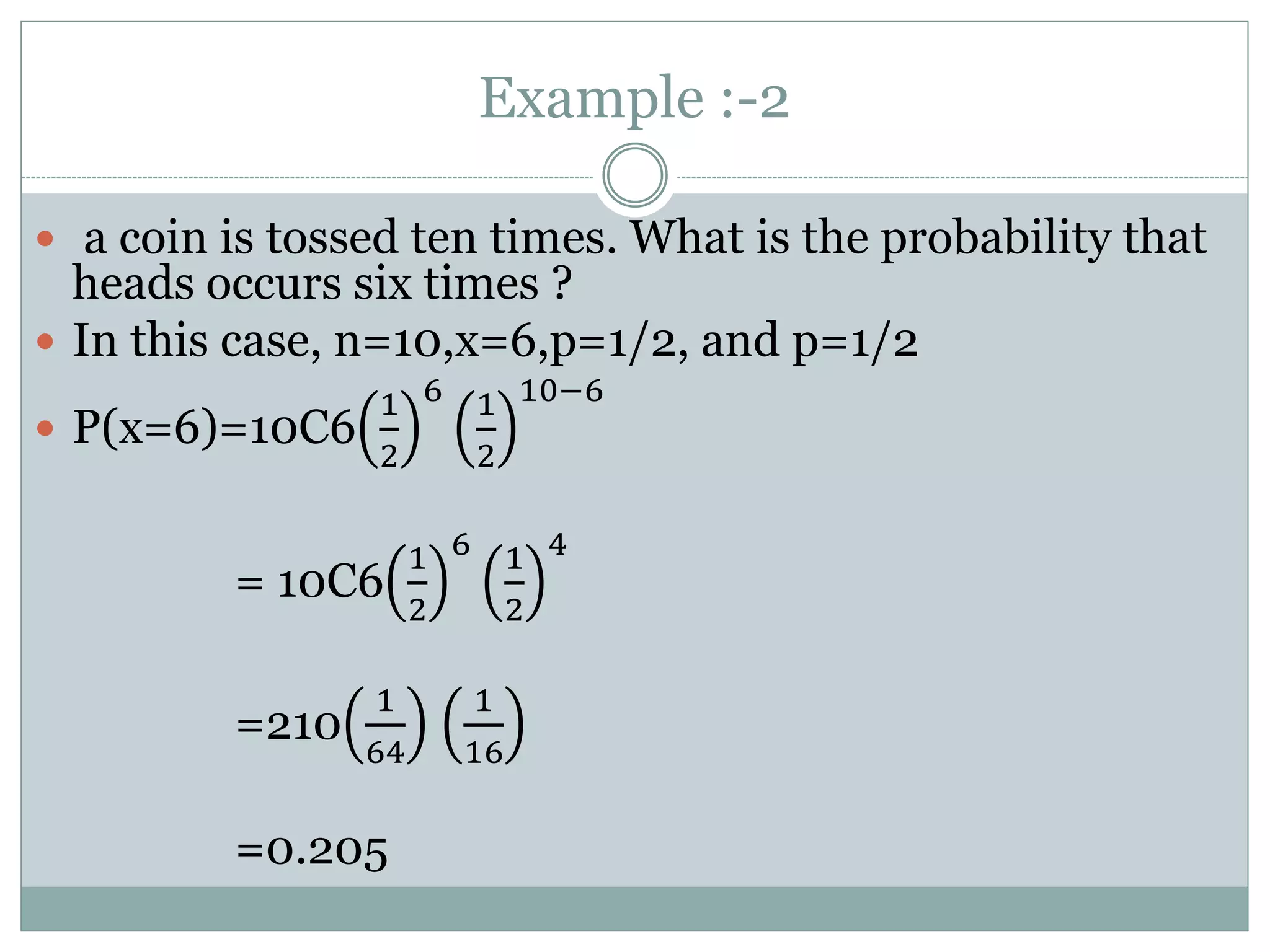 Example :-2
 a coin is tossed ten times. What is the probability that
heads occurs six times ?
 In this case, n=10,x=6,p=1/2, and p=1/2
 P(x=6)=10C6
1
2
6 1
2
10−6
= 10C6
1
2
6 1
2
4
=210
1
64
1
16
=0.205
 