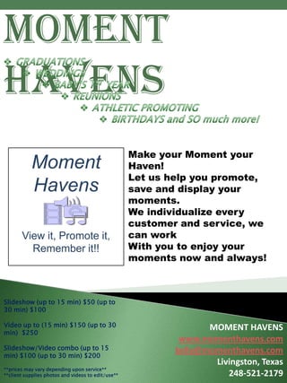 Moment
Havens
                                                    Make your Moment your
           Moment                                   Haven!
                                                    Let us help you promote,
           Havens                                   save and display your
                                                    moments.
                                                    We individualize every
                                                    customer and service, we
       View it, Promote it,                         can work
         Remember it!!                              With you to enjoy your
                                                    moments now and always!



Slideshow (up to 15 min) $50 (up to
30 min) $100

Video up to (15 min) $150 (up to 30                                MOMENT HAVENS
min) $250
                                                             www.momenthavens.com
Slideshow/Video combo (up to 15                             kelly@momenthavens.com
min) $100 (up to 30 min) $200
                                                                    Livingston, Texas
**prices may vary depending upon service**
**client supplies photos and videos to edit/use**                      248-521-2179
 