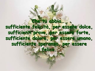 Che tu abbia…
sufficiente felicità, per essere dolce,
sufficienti prove, per essere forte,
sufficiente dolore, per essere umano,
sufficiente speranza, per essere
felice.

 
