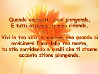 Quando nascesti, stavi piangendo,
E tutti,attorno,stavano ridendo.
Vivi la tua vita in maniera che quando si
avvicinerà l’ora della tua morte,
tu stia sorridendo e quelli che ti stanno
accanto stiano piangendo.

 