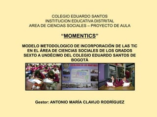 COLEGIO EDUARDO SANTOS
INSTITUCION EDUCATIVA DISTRITAL
AREA DE CIENCIAS SOCIALES – PROYECTO DE AULA
“MOMENTICS”
MODELO METODOLOGICO DE INCORPORACIÓN DE LAS TIC
EN EL ÁREA DE CIENCIAS SOCIALES DE LOS GRADOS
SEXTO A UNDÉCIMO DEL COLEGIO EDUARDO SANTOS DE
BOGOTÁ
Gestor: ANTONIO MARÍA CLAVIJO RODRÍGUEZ
 
