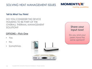DO YOU CONSIDER THE DEVICE
HOUSING TO BE PART OF THE
OVERALL THERMAL MANAGEMENT
SOLUTION?
Tell Us What You Think!
18 Copyright © 2015 Momentive Performance Materials Inc. All rights reserved.
SOLVING HEAT MANAGEMENT ISSUES
OPTIONS – Pick One
• Yes
• No
• Sometimes
Share your
input now!
Do you and your
peers have the
same opinion?
 