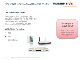 WOULD YOU CONSIDER THE
DEVICE HOUSING TO BE PART OF
THE OVERALL THERMAL
MANAGEMENT SOLUTION?
Tell Us What You Think!
32 Copyright © 2015 Momentive Performance Materials Inc. All rights reserved.
SOLVING HEAT MANAGEMENT ISSUES
OPTIONS – Pick One
• Yes
• No
• Sometimes
Share your
input now!
Do you and your
peers have the
same opinion?
 
