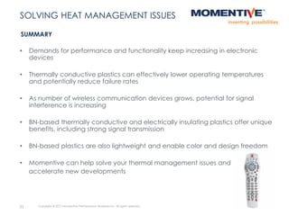 33 Copyright © 2015 Momentive Performance Materials Inc. All rights reserved.
SUMMARY
SOLVING HEAT MANAGEMENT ISSUES
• Demands for performance and functionality keep increasing in electronic
devices
• Thermally conductive plastics can effectively lower operating temperatures
and potentially reduce failure rates
• As number of wireless communication devices grows, potential for signal
interference is increasing
• BN-based thermally conductive and electrically insulating plastics offer unique
benefits, including strong signal transmission
• BN-based plastics are also lightweight and enable color and design freedom
• Momentive can help solve your thermal management issues and
accelerate new developments
 
