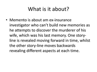 What is it about?
• Memento is about am ex-insurance
investigator who can’t build new memories as
he attempts to discover the murderer of his
wife, which was his last memory. One story-
line is revealed moving forward in time, whilst
the other story-line moves backwards
revealing different aspects at each time.
 