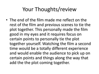 Your Thoughts/review
• The end of the film made me reflect on the
rest of the film and previous scenes to tie the
plot together. This personally made the film
good in my eyes and it requires focus on
certain points to personally tie the plot
together yourself. Watching the film a second
time would be a totally different experience
and would enable the audience to pick up on
certain points and things along the way that
add the the plot coming together.
 