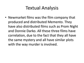 Textual Analysis
• Newmarket films was the film company that
produced and distributed Memento. They
have also distributed films such as Prom Night
and Donnie Darko. All these three films have
correlation, due to the fact that they all have
the same mystery and all have similar plots
with the way murder is involved.
 