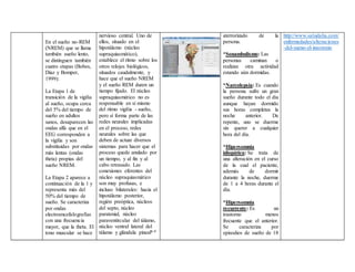 En el sueño no-REM
(NREM) que se llama
también sueño lento,
se distinguen también
cuatro etapas (Bobes,
Diaz y Bomper,
1999):
La Etapa 1 de
transición de la vigilia
al sueño, ocupa cerca
del 5% del tiempo de
sueño en adultos
sanos, desaparecen las
ondas alfa que en el
EEG corresponden a
la vigilia y son
substituidas por ondas
más lentas (ondas
theta) propias del
sueño NREM.
La Etapa 2 aparece a
continuación de la 1 y
representa más del
50% del tiempo de
sueño. Se caracteriza
por ondas
electroencefalografías
con una frecuencia
mayor, que la theta. El
tono muscular se hace
nervioso central. Uno de
ellos, situado en el
hipotálamo (núcleo
supraquiasmático),
establece el ritmo sobre los
otros relojes biológicos,
situados caudalmente, y
hace que el sueño NREM
y el sueño REM duren un
tiempo fijado. El núcleo
supraquiasmático no es
responsable en sí mismo
del ritmo vigilia - sueño,
pero sí forma parte de las
redes neurales implicadas
en el proceso, redes
neurales sobre las que
deben de actuar diversos
sistemas para hacer que el
proceso quede anulado por
un tiempo, y al fin y al
cabo retrasado. Las
conexiones eferentes del
núcleo supraquiasmático
son muy profusas, e
incluso bilaterales: hacia el
hipotálamo posterior,
región preóptica, núcleos
del septo, núcleo
paratenial, núcleo
paraventircular del tálamo,
núcleo ventral lateral del
tálamo y glándula pineal6-8
aterrorizado de la
persona.
*Sonambulismo: Las
personas caminan o
realizan otra actividad
estando aún dormidas.
*Narcolepsia: Es cuando
la persona sufre un gran
sueño durante todo el día
aunque hayan dormido
sus horas completas la
noche anterior. De
repente, uno se duerme
sin querer a cualquier
hora del día.
*Hipersomnia
idiopática: Se trata de
una alteración en el curso
de la cual el paciente,
además de dormir
durante la noche, duerme
de 1 a 4 horas durante el
día.
*Hipersomnia
recurrente: Es un
trastorno menos
frecuente que el anterior.
Se caracteriza por
episodios de sueño de 18
http://www.saludalia.com/
enfermedades/alteraciones
-del-sueno-el-insomnio
 