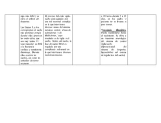 algo más débil y se
eleva el umbral del
despertar.
Las Etapas 3 y 4 se
corresponden al sueño
más profundo porque
durante ellas aparecen
las ondas delta, que
son muy lentas. El
tono muscular es débil
y la frecuencia
cardiaca y respiratoria
disminuye. Durante
ellas ocurren los
sueños, así como los
episodios de terror
nocturno.
El proceso del ciclo vigila-
sueño está regulado por
una red neuronal compleja
en la que intervienen
diversas zonas del sistema
nervioso central, a base de
activaciones y de
inhibiciones, cuyo
resultado es la vigila o el
sueño. Dentro del sueño, la
fase de sueño REM es
regulada por una
complicada red neural en
la que intervienen diversos
neurotransmisores.
a 20 horas durante 3 a 10
días, en los cuales el
paciente no se levanta ni
para comer.
*Insomnio idiopático.
Puede manifestarse desde
el nacimiento. Se debe a
un trastorno neurológico
del sistema de control
vigilia/sueño
(hiperactividad del
sistema de despertar,
hipoactividad del sistema
de regulación del sueño).
 
