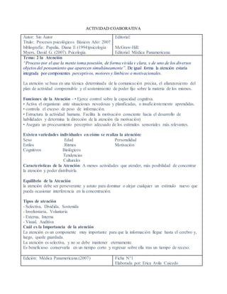 ACTIVIDAD COABORATIVA
Autor: Sin Autor
Título: Procesos psicológicos Básicos Año: 2007
bibliografía: Papalia, Diana E (1994)psicología
Myers, David G. (2007). Psicología.
Editorial:
McGraw-Hill.
Editorial Médica Panamericana.
Tema: 2 la Atención
“Proceso por el que la mente toma posesión, de forma vivida y clara, y de uno de los diversos
objetos del pensamiento que aparecen simultáneamente”. De igual forma la atención estaría
integrada por componentes perceptivos, motores y límbicos o motivacionales.
La atención se basa en una técnica determinada de la comunicación precisa, el afianzamiento del
plan de actividad comprensible y el sostenimiento de poder fijo sobre la materia de los mismos.
Funciones de la Atención - • Ejerce control sobre la capacidad cognitiva.
• Activa el organismo ante situaciones novedosas y planificadas, o insuficientemente aprendidas.
• controla el exceso de peso de información.
• Estructura la actividad humana. Facilita la motivación consciente hacia el desarrollo de
habilidades y determina la dirección de la atención (la motivación)
• Asegura un procesamiento perceptivo adecuado de los estímulos sensoriales más relevantes.
Existen variedades individuales en cómo se realiza la atención:
Sexo Edad Personalidad
Estilos Ritmos Motivación
Cognitivos Biológicos
Tendencias
Culturales
Características de la Atención: A menos actividades que atender, más posibilidad de concentrar
la atención y poder distribuirla.
Equilibrio de la Atención
la atención debe ser perseverante y astuto para dominar o alejar cualquier un estímulo nuevo que
pueda ocasionar interferencia en la concentración.
Tipos de atención
- Selectiva, Dividida, Sostenida
- Involuntaria, Voluntaria
- Externa, Interna
- Visual, Auditiva
Cuál es la Importancia de la atención
La atención es un componente muy importante para que la información llegue hasta el cerebro y,
luego, quede guardada.
La atención es selectiva, y no se debe mantener eternamente.
Es beneficioso conservarla en un tiempo corto y regresar sobre ella tras un tiempo de receso.
Edición: Médica Panamericana.(2007) Ficha N°1
Elaborada por: Erica Avila Caicedo
 