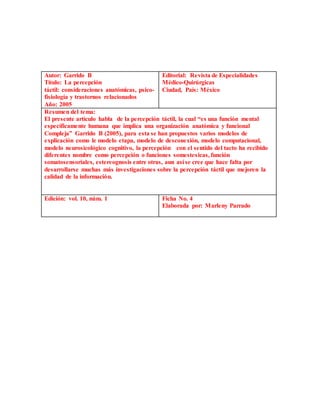 Autor: Garrido B
Título: La percepción
táctil: consideraciones anatómicas, psico-
fisiología y trastornos relacionados
Año: 2005
Editorial: Revista de Especialidades
Médico-Quirúrgicas
Ciudad, País: México
Resumen del tema:
El presente artículo habla de la percepción táctil, la cual “es una función mental
específicamente humana que implica una organización anatómica y funcional
Compleja” Garrido B (2005), para esta se han propuestos varios modelos de
explicación como le modelo etapa, modelo de desconexión, modelo computacional,
modelo neurosicológico cognitivo, la percepción con el sentido del tacto ha recibido
diferentes nombre como percepción o funciones somestesicas, función
somatosensoriales, estereognosis entre otras, aun así se cree que hace falta por
desarrollarse muchas más investigaciones sobre la percepción táctil que mejoren la
calidad de la información.
Edición: vol. 10, núm. 1 Ficha No. 4
Elaborada por: Marleny Parrado
 