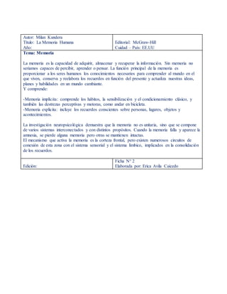Autor: Milan Kundera
Título: La Memoria Humana
Año:
Editorial: McGraw-Hill
Cuidad – País: EE.UU
Tema: Memoria
La memoria es la capacidad de adquirir, almacenar y recuperar la información. Sin memoria no
seriamos capaces de percibir, aprender o pensar. La función principal de la memoria es
proporcionar a los seres humanos los conocimientos necesarios para comprender al mundo en el
que viven, conserva y reelabora los recuerdos en función del presente y actualiza nuestras ideas,
planes y habilidades en un mundo cambiante.
Y comprende:
-Memoria implícita: comprende los hábitos, la sensibilización y el condicionamiento clásico, y
también las destrezas perceptivas y motoras, como andar en bicicleta.
-Memoria explicita: incluye los recuerdos conscientes sobre personas, lugares, objetos y
acontecimientos.
La investigación neuropsicológica demuestra que la memoria no es unitaria, sino que se compone
de varios sistemas interconectados y con distintos propósitos. Cuando la memoria falla y aparece la
amnesia, se pierde alguna memoria pero otras se mantienen intactas.
El mecanismo que activa la memoria es la corteza frontal, pero existen numerosos circuitos de
conexión de esta zona con el sistema sensorial y el sistema límbico, implicados en la consolidación
de los recuerdos.
Edición:
Ficha N° 2
Elaborada por: Erica Avila Caicedo
 