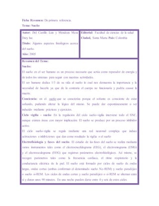 Ficha Resumen: De primera referencia.
Tema: Sueño
Autor: Del Castillo Luis y Mendoza Meza
Dary luz.
Título: Algunos aspectos fisiológicos acerca
del sueño.
Año: 2005
Editorial: Facultad de ciencias de la salud
Ciudad, Santa Marta País: Colombia
Resumen del Tema:
Sueño:
El sueño en el ser humano es un proceso necesario que actúa como reparador de energía y
de todos los sistemas para seguir con nuestras actividades.
El ser humano dedica 1/3 de su vida al sueño lo cual nos demuestra la importancia y la
necesidad de hacerlo ya que de lo contrario el cuerpo no funcionaría y podría causar la
muerte.
Conciencia: en el sueño que se caracteriza porque el soñante es consciente de estar
soñando, pudiendo alterar la lógica del mismo. Se puede dar espontáneamente o ser
inducido mediante prácticas y ejercicios.
Ciclo vigilia - sueño: En la regulación del ciclo sueño-vigilia interviene todo el SNC,
aunque existen áreas con mayor implicación. El sueño se produce por un proceso inhibidor
activo.
El ciclo sueño-vigilia se regula mediante una red neuronal compleja que induce
activaciones e inhibiciones que dan como resultado la vigilia o el sueño
Electrofisiología y fases del sueño: El estudio de las fases del sueño se realiza mediante
varios instrumentos tales como el electroencefalograma (EEG), el electromiograma (EMG)
y el electrooculograma (EOG) que registran parámetros electrofisiológicos. Así mismo, se
recogen parámetros tales como la frecuencia cardiaca, el ritmo respiratorio y la
conductancia eléctrica de la piel. El sueño está formado por ciclos de sueño de ondas
largas, ondas cortas (ambas conforman el denominado sueño No-REM) y sueño paradójico
o sueño si-REM. Los ciclos de ondas cortas y sueño paradójico o si-REM se alternan entre
sí y duran unos 90 minutos. En una noche pueden darse entre 4 y seis de estos ciclos.
 