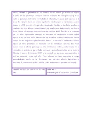 Sueño, ensueño y aprendizaje: Se han realizado muchos estudios que indican que después
de cierto tipo de aprendizajes complejos existe un incremento del sueño paradójico y no del
sueño no paradójico. Esto se ha comprobado en estudiantes, los cuales justo después de la
época de exámenes tienen un aumento significativo en el número de movimientos oculares
rápidos o MOR respecto a los períodos vacacionales. También se han hecho estudios en
estudiantes de otros idiomas, comprobándose que aquellos que rindieron mejor en el curso
fueron los que más aumento mostraron en su porcentaje de MOR. También se ha observado
que los niños superdotados muestran un porcentaje de movimientos oculares rápidos
superior al de los otros niños, mientras que los deficientes mentales muestran este tipo de
eventos en una proporción significativamente menor. La densidad de movimientos oculares
rápidos en niños prematuros se incrementa con la estimulación sensorial. Los recién
nacidos tienen un altísimo porcentaje de estos movimientos oculares, probablemente por el
bombardeo de estímulos a que se hallan sometidos y que deben consolidar en su memoria.
Además, el número de tormentas MOR y la prontitud con que éstas aparezcan indican el
nivel de desarrollo mental del niño. Estos hallazgos se hacen extensibles al campo
neuropsicológico, donde se ha determinado que pacientes afásicos incrementan el
porcentaje de movimientos oculares rápidos en los períodos de recuperación del lenguaje.
Edición: Facultad de ciencias de la salud
2005
Ficha No: 2
Elaborada por: Nhora Patricia Carreño O.
 