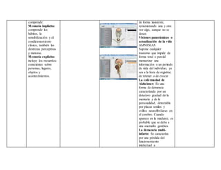 comprende:
Memoria implícita:
comprende los
hábitos, la
sensibilización y el
condicionamiento
clásico, también las
destrezas perceptivas
y motoras.
Memoria explicita:
incluye los recuerdos
conscientes sobre
personas, lugares,
objetos y
acontecimientos.
de forma insistente,
rememorando una y otra
vez algo, aunque no se
desee.
Visiones panorámicas o
actualización de la vida
AMNESIAS
Supone cualquier
trastorno que impide de
forma total o parcial
memorizar una
información o un periodo
de vida del individuo, ya
sea a la hora de registrar,
de retener o de evocar
La enfermedad de
Alzheimer: Es una
forma de demencia
caracterizada por un
deterioro gradual de la
memoria y de la
personalidad, detectable
por placas seniles y
ovillos neurofibrilares en
el cerebro. Cuando
aparece en la madurez, es
probable que se deba a
una anomalía genética.
La demencia multi-
infarto: Se caracteriza
por una pérdida del
funcionamiento
intelectual a
 