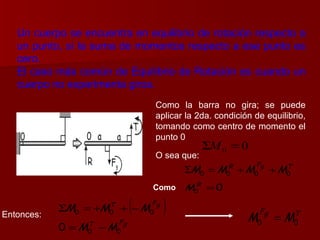 Un cuerpo se encuentra en equilibrio de rotación respecto a un punto, si la suma de momentos respecto a ese punto es cero. El caso más común de Equilibrio de Rotación es cuando un cuerpo no experimenta giros. Como la barra no gira; se puede aplicar la 2da. condición de equilibrio, tomando como centro de momento el punto 0 O sea que: Como   Entonces: 