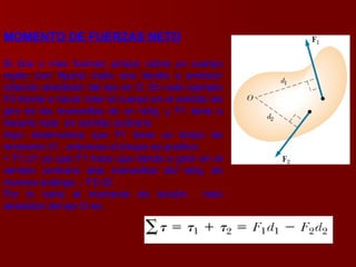 MOMENTO DE FUERZAS NETO Si dos o mas fuerzas actúan sobre un cuerpo rígido (ver figura) cada una tiende a producir rotación alrededor del eje en O. En este ejemplo F2 tiende a hacer rotar el cuerpo en el sentido de giro de las manecillas de un reloj, y F1 tiene a hacerlo rotar  en sentido contrario  Aquí observamos que F1 tiene un brazo de momento d1 , entonces el torque es positivo  + F1.d1 ya que F1 hace que tienda a girar en el sentido contrario alas manecillas del reloj, de manera análoga  - F2.d2. Por lo tanto el momento de torsión  neto alrededor del eje O es:  