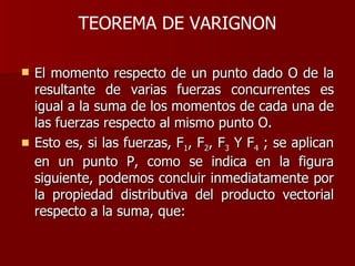 TEOREMA DE VARIGNON El momento respecto de un punto dado O de la resultante de varias fuerzas concurrentes es igual a la suma de los momentos de cada una de las fuerzas respecto al mismo punto O.  Esto es, si las fuerzas, F 1 , F 2 , F 3  Y F 4  ; se aplican en un punto P, como se indica en la figura siguiente, podemos concluir inmediatamente por la propiedad distributiva del producto vectorial respecto a la suma, que:  
