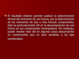 El resultado anterior permite sustituir la determinación directa del momento de una fuerza, por la determinación de los momentos de dos o más fuerzas componentes. Esto es particularmente útil en la descomposición de una fuerza en sus componentes rectangulares. Sin embargo, puede resultar más útil en algunos casos descomponer en componentes que no sean paralelas a los ejes coordenados.   