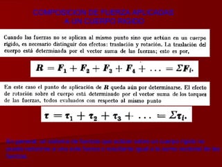 COMPOSICION DE FUERZA APLICADAS  A UN CUERPO RIGIDO En general, un sistema de fuerzas que actúan sobre un cuerpo rígido no  puede reducirse a una sola fuerza o resultante igual a la suma vectorial de las fuerzas. 