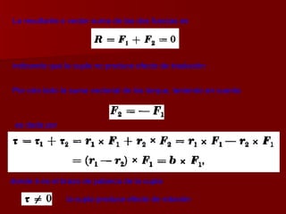 La resultante o vector suma de las dos fuerzas es indicando que la cupla no produce efecto de traslación   Por otro lado la suma vectorial de los torque, teniendo en cuenta   donde  b  es el brazo de palanca de la cupla   es dada por   la cupla produce efecto de rotación 