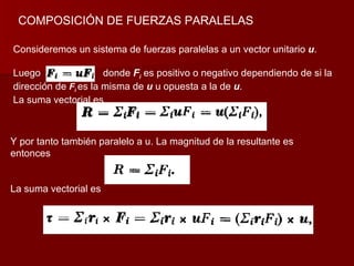 COMPOSICIÓN DE FUERZAS PARALELAS Consideremos un sistema de fuerzas paralelas a un vector unitario  u . Luego  donde  F i  es positivo o negativo dependiendo de si la dirección de  F i   es la misma de  u  u opuesta a la de  u .  La suma vectorial es  Y por tanto también paralelo a u. La magnitud de la resultante es entonces La suma vectorial es  