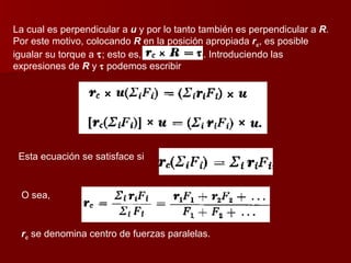 La cual es perpendicular a  u  y por lo tanto también es perpendicular a  R . Por este motivo, colocando  R  en la posición apropiada  r c , es posible igualar su torque a   ; esto es,  . Introduciendo las expresiones de  R  y     podemos escribir Esta ecuación se satisface si O sea,  r c  se denomina centro de fuerzas paralelas. 
