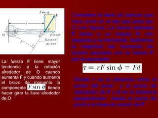 La fuerza  F  tiene mayor tendencia a la rotación alrededor de O cuando aumenta  F  y cuando aumenta el brazo de momento la componente  tiende hacer girar la llave alrededor de O  Considere la llave de tuercas que hace pívot en el eje que pasa por O (ver figura). La fuerza aplicada  F  actúa a un ángulo  Φ  con respecto a la horizontal. Definimos la magnitud del momento de torsión asociado con la fuerza  F  por la expresión:   Donde  r  es la distancia entre el punto del pívot  y el punto de aplicación de  F  y  d  es la distancia perpendicular  desde el punto de pívot a la línea de acción de  F 