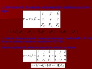 La forma sencilla de calcular esta expresión algebraica es como sigue: 1.- Calcular el torque respecto al origen, producido por una fuerza  F  = (4 î  - 5 ĵ ) N, que se aplica a un objeto en la posición  r  = (2î + ĵ) m. Solución: Aplicando la definición de producto vectorial, se obtiene: 