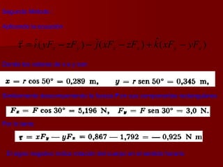 Segundo Método :  Aplicando la ecuación Donde los valores de x e y son Similarmente descomponiendo la fuerza  F  en sus componentes rectangulares Por lo tanto El signo negativo indica rotación del cuerpo en el sentido horario  