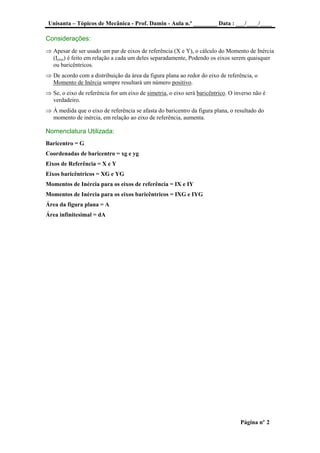 Unisanta – Tópicos de Mecânica - Prof. Damin - Aula n.º ________ Data : ___/____/____
Página nº 2
Considerações:
 Apesar de ser usado um par de eixos de referência (X e Y), o cálculo do Momento de Inércia
(Ieixo) é feito em relação a cada um deles separadamente, Podendo os eixos serem quaisquer
ou baricêntricos.
 De acordo com a distribuição da área da figura plana ao redor do eixo de referência, o
Momento de Inércia sempre resultará um número positivo.
 Se, o eixo de referência for um eixo de simetria, o eixo será baricêntrico. O inverso não é
verdadeiro.
 À medida que o eixo de referência se afasta do baricentro da figura plana, o resultado do
momento de inércia, em relação ao eixo de referência, aumenta.
Nomenclatura Utilizada:
Baricentro = G
Coordenadas de baricentro = xg e yg
Eixos de Referência = X e Y
Eixos baricêntricos = XG e YG
Momentos de Inércia para os eixos de referência = IX e IY
Momentos de Inércia para os eixos baricêntricos = IXG e IYG
Área da figura plana = A
Área infinitesimal = dA
 