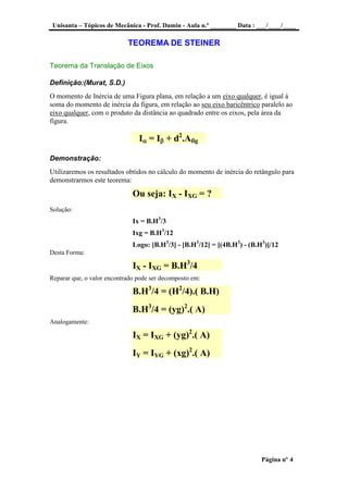 Unisanta – Tópicos de Mecânica - Prof. Damin - Aula n.º ________ Data : ___/____/____
Página nº 4
TEOREMA DE STEINER
Teorema da Translação de Eixos
Definição:(Murat, S.D.)
O momento de Inércia de uma Figura plana, em relação a um eixo qualquer, é igual à
soma do momento de inércia da figura, em relação ao seu eixo baricêntrico paralelo ao
eixo qualquer, com o produto da distância ao quadrado entre os eixos, pela área da
figura.
I = I + d2
.Afig
Demonstração:
Utilizaremos os resultados obtidos no cálculo do momento de inércia do retângulo para
demonstrarmos este teorema:
Ou seja: IX - IXG = ?
Solução:
Ix = B.H3
/3
Ixg = B.H3
/12
Logo: [B.H3
/3] - [B.H3
/12] = [(4B.H3
) - (B.H3
)]/12
Desta Forma:
IX - IXG = B.H3
/4
Reparar que, o valor encontrado pode ser decomposto em:
B.H3
/4 = (H2
/4).( B.H)
B.H3
/4 = (yg)2
.( A)
Analogamente:
IX = IXG + (yg)2
.( A)
IY = IYG + (xg)2
.( A)
 