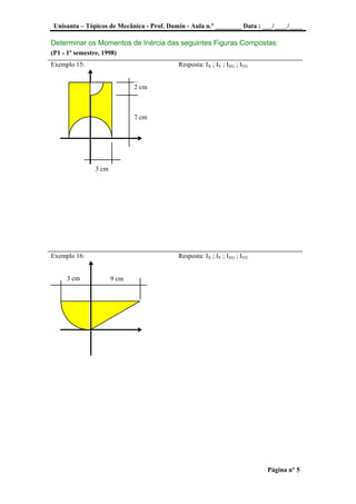 Unisanta – Tópicos de Mecânica - Prof. Damin - Aula n.º ________ Data : ___/____/____
Página nº 5
Determinar os Momentos de Inércia das seguintes Figuras Compostas:
(P1 - 1º semestre, 1998)
Exemplo 15: Resposta: IX ; IY ; IXG ; IYG
Exemplo 16: Resposta: IX ; IY ; IXG ; IYG
9 cm3 cm
2 cm
7 cm
3 cm
 