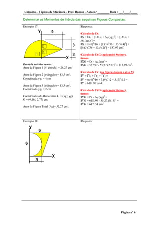 Unisanta – Tópicos de Mecânica - Prof. Damin - Aula n.º ________ Data : ___/____/____
Página nº 6
Determinar os Momentos de Inércia das seguintes Figuras Compostas:
Exemplo 17:
Da aula anterior temos:
Área da Figura 1 (4º círculo) = 28,27 cm2
Área da Figura 2 (triângulo) = 13,5 cm2
.
Coordenada yg2 = 4 cm
Área da Figura 3 (triângulo) = 13,5 cm2
.
Coordenada yg3 = 2 cm
Coordenadas do Baricentro: G = (xg ; yg)
G = (0,16 ; 2,77) cm.
Área da Figura Total (AT)= 55,27 cm2
.
Resposta:
Cálculo de IX:
IX = IX1 + [IXG2 + A2.(yg2)2
] + [IXG3 +
A3.(yg3)2
] =
IX = .(6)4
/16 + [9.(3)3
/36 + 13,5.(4)2
] +
[9.(3)3
/36 + 13,5.(2)2
] = 537,97 cm4
.
Cálculo de IXG (aplicando Steiner),
temos:
IXG = IX - AT.(yg)2
=
IXG = 537,97 - 55,27.(2,77)2
= 113,89 cm4
.
Cálculo de IY: (as figuras tocam o eixo Y)
IY = IY1 + IY2 + IY3 =
IY = .(6)4
/16 + 3.(9)3
/12 + 3.(9)3
/12 =
IY = 618, 96 cm4.
Cálculo de IYG (aplicando Steiner),
temos:
IYG = IY - AT.(xg)2
=
IYG = 618, 96 - 55,27.(0,16)2
=
IYG = 617, 54 cm4
.
Exemplo 18 Resposta:
3
2
1
 