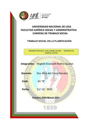 UNIVERSIDAD NACIONAL DE LOJA
FACULTAD JURÍDICA SOCIAL Y ADMINISTRATIVA
CARRERA DE TRABAJO SOCIAL
TRABAJO SOCIAL EN LA PLANIFICACIÓN
Integrantes: Migleth Elizabeth Riofrio Gualan
Docente: Dra. Rina del Cisne Narváez
Ciclo: VII “B”
Fecha. 11/ 12/ 2020
Octubre 2020-Marzo 2021
MOMENTOS DE LA PLANIFICACION: MOMENTO
EXPLICATIVO
MOMENTO EXPLICATIVO
 