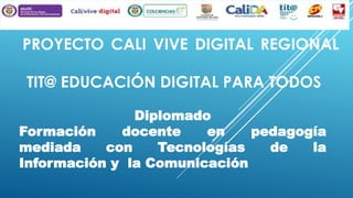 PROYECTO CALI VIVE DIGITAL REGIONAL
TIT@ EDUCACIÓN DIGITAL PARA TODOS
Diplomado
Formación
docente
en
pedagogía
mediada
con
Tecnologías
de
la
Información y la Comunicación

 