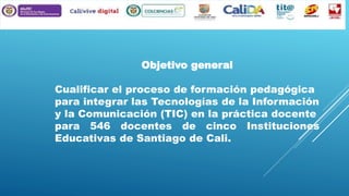 Objetivo general
Cualificar el proceso de formación pedagógica
para integrar las Tecnologías de la Información
y la Comunicación (TIC) en la práctica docente
para 546 docentes de cinco Instituciones
Educativas de Santiago de Cali.

 