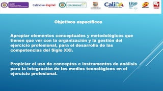 Objetivos específicos
Apropiar elementos conceptuales y metodológicos que
tienen que ver con la organización y la gestión del
ejercicio profesional, para el desarrollo de las
competencias del Siglo XXI.
Propiciar el uso de conceptos e instrumentos de análisis
para la integración de los medios tecnológicos en el
ejercicio profesional.

 