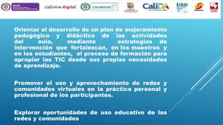 Orientar el desarrollo de un plan de mejoramiento
pedagógico y didáctico de las actividades
del
aula,
mediante
estrategias de
intervención que fortalezcan, en los maestros y
en los estudiantes, el proceso de formación para
apropiar las TIC desde sus propias necesidades
de aprendizaje.

Promover el uso y aprovechamiento de redes y
comunidades virtuales en la práctica personal y
profesional de los participantes.
Explorar oportunidades de uso educativo de las
redes y comunidades

 